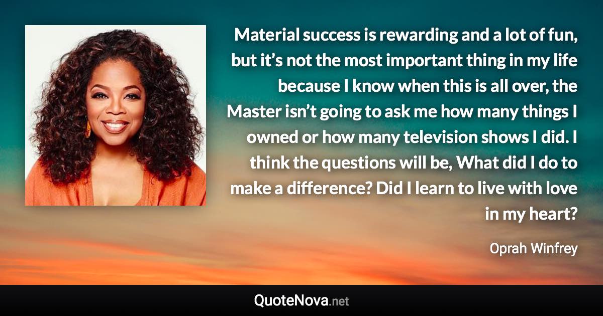 Material success is rewarding and a lot of fun, but it’s not the most important thing in my life because I know when this is all over, the Master isn’t going to ask me how many things I owned or how many television shows I did. I think the questions will be, What did I do to make a difference? Did I learn to live with love in my heart? - Oprah Winfrey quote