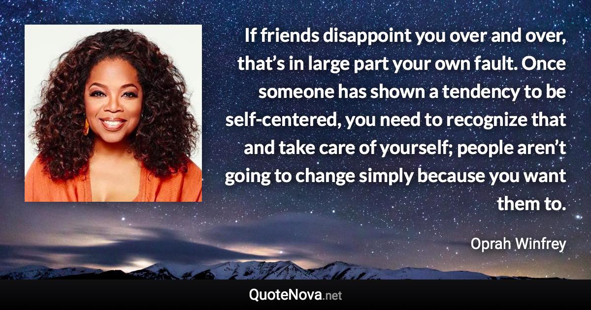 If friends disappoint you over and over, that’s in large part your own fault. Once someone has shown a tendency to be self-centered, you need to recognize that and take care of yourself; people aren’t going to change simply because you want them to. - Oprah Winfrey quote