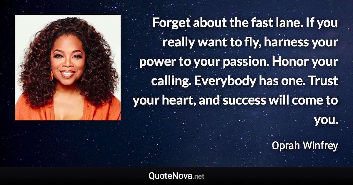 Forget about the fast lane. If you really want to fly, harness your power to your passion. Honor your calling. Everybody has one. Trust your heart, and success will come to you. - Oprah Winfrey quote