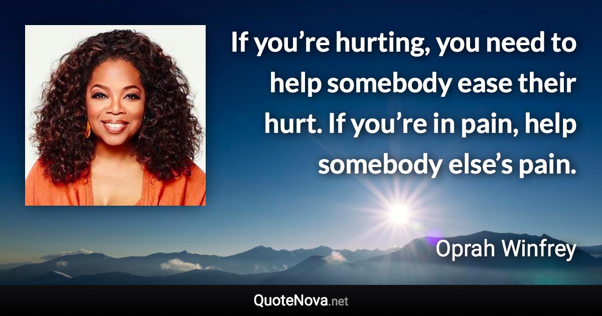 If you’re hurting, you need to help somebody ease their hurt. If you’re in pain, help somebody else’s pain. - Oprah Winfrey quote