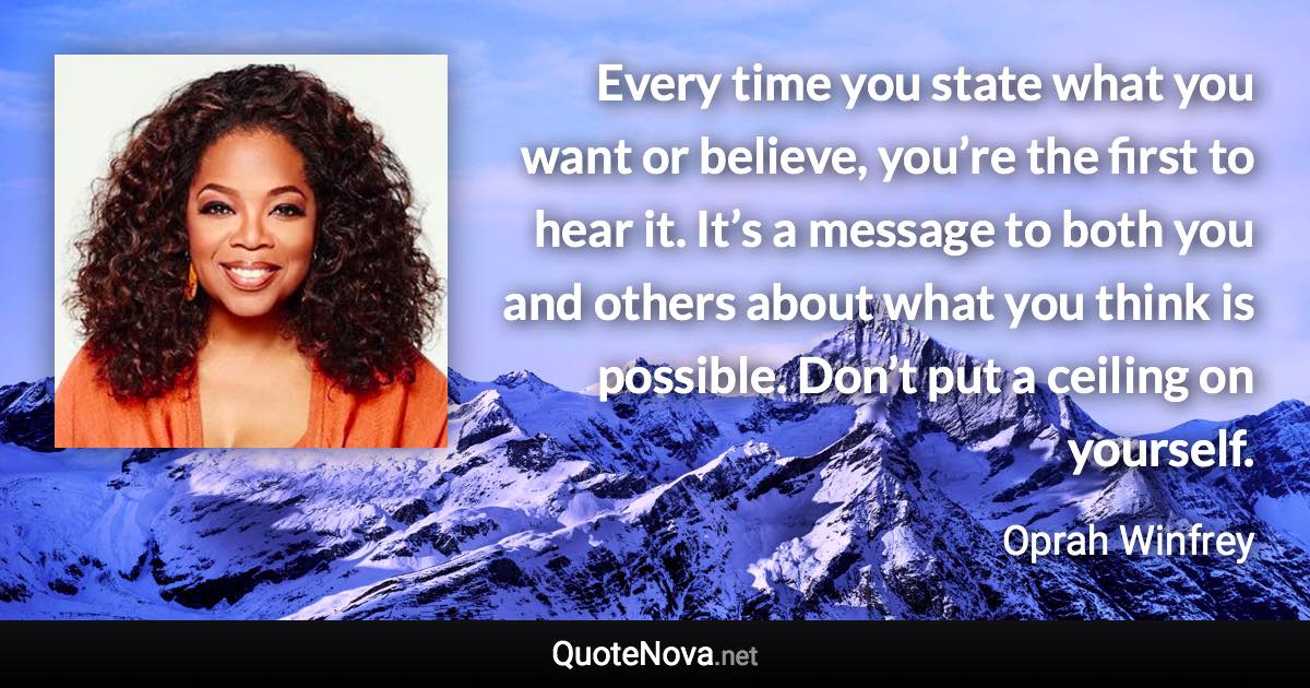 Every time you state what you want or believe, you’re the first to hear it. It’s a message to both you and others about what you think is possible. Don’t put a ceiling on yourself. - Oprah Winfrey quote