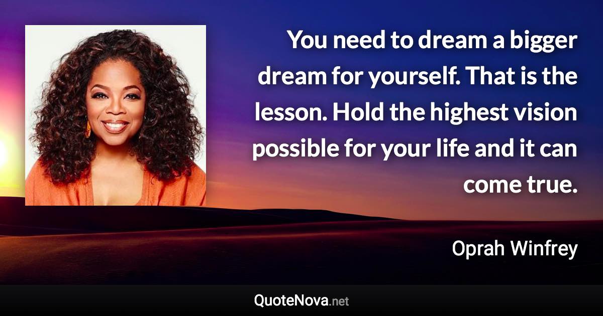 You need to dream a bigger dream for yourself. That is the lesson. Hold the highest vision possible for your life and it can come true. - Oprah Winfrey quote