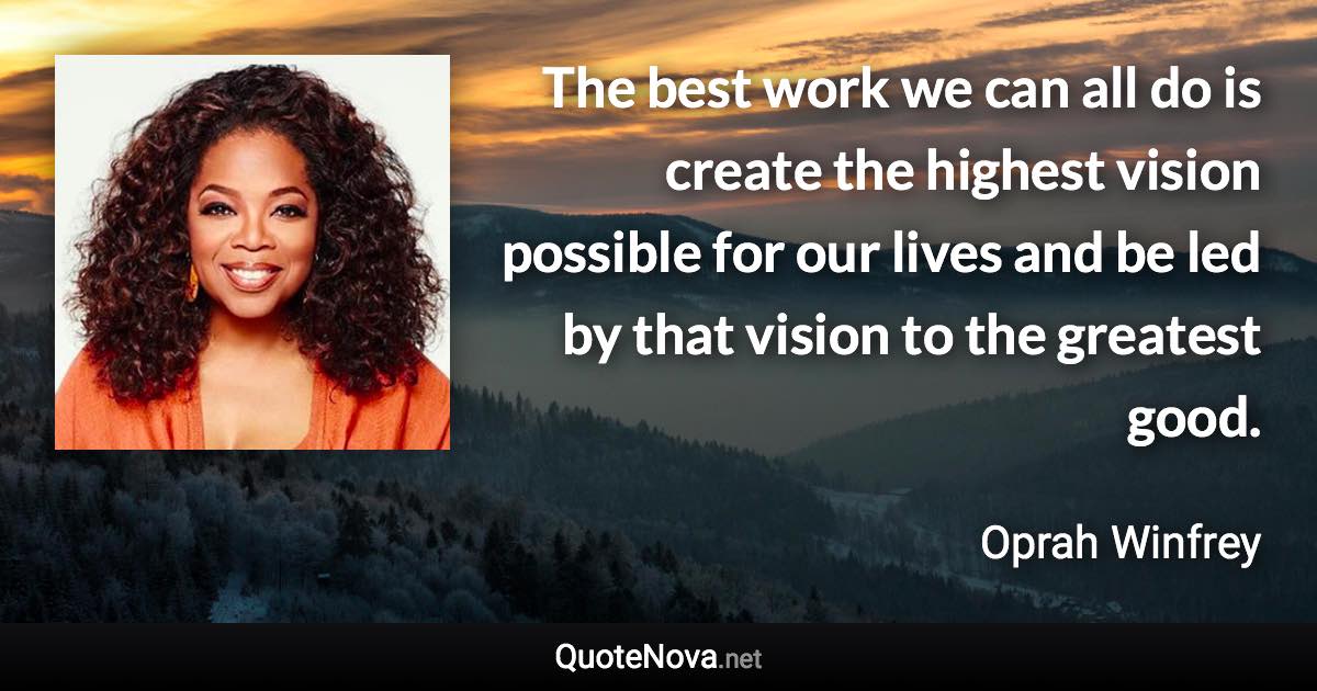 The best work we can all do is create the highest vision possible for our lives and be led by that vision to the greatest good. - Oprah Winfrey quote