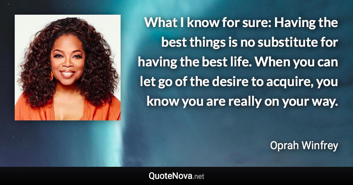 What I know for sure: Having the best things is no substitute for having the best life. When you can let go of the desire to acquire, you know you are really on your way. - Oprah Winfrey quote