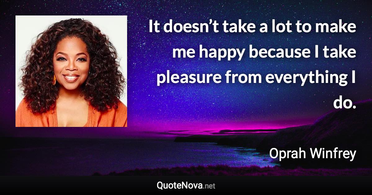 It doesn’t take a lot to make me happy because I take pleasure from everything I do. - Oprah Winfrey quote