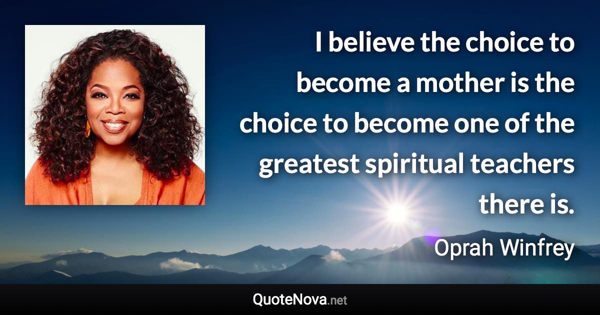 I believe the choice to become a mother is the choice to become one of the greatest spiritual teachers there is. - Oprah Winfrey quote