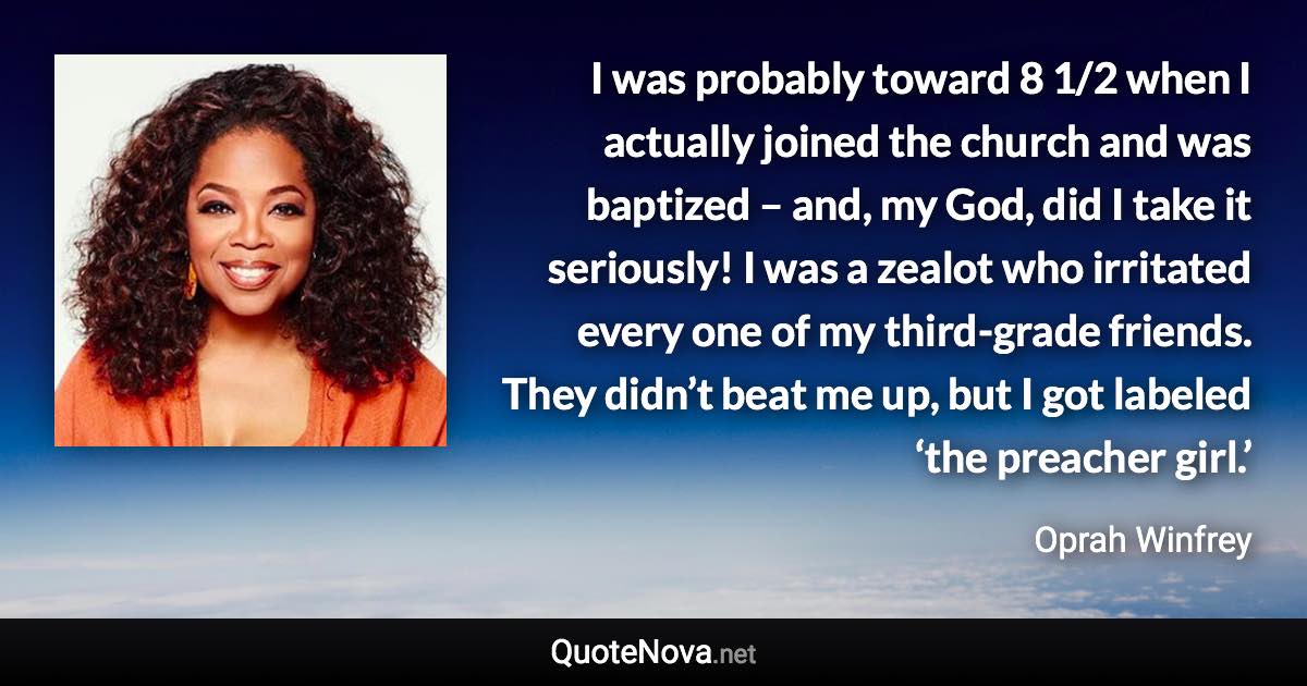 I was probably toward 8 1/2 when I actually joined the church and was baptized – and, my God, did I take it seriously! I was a zealot who irritated every one of my third-grade friends. They didn’t beat me up, but I got labeled ‘the preacher girl.’ - Oprah Winfrey quote