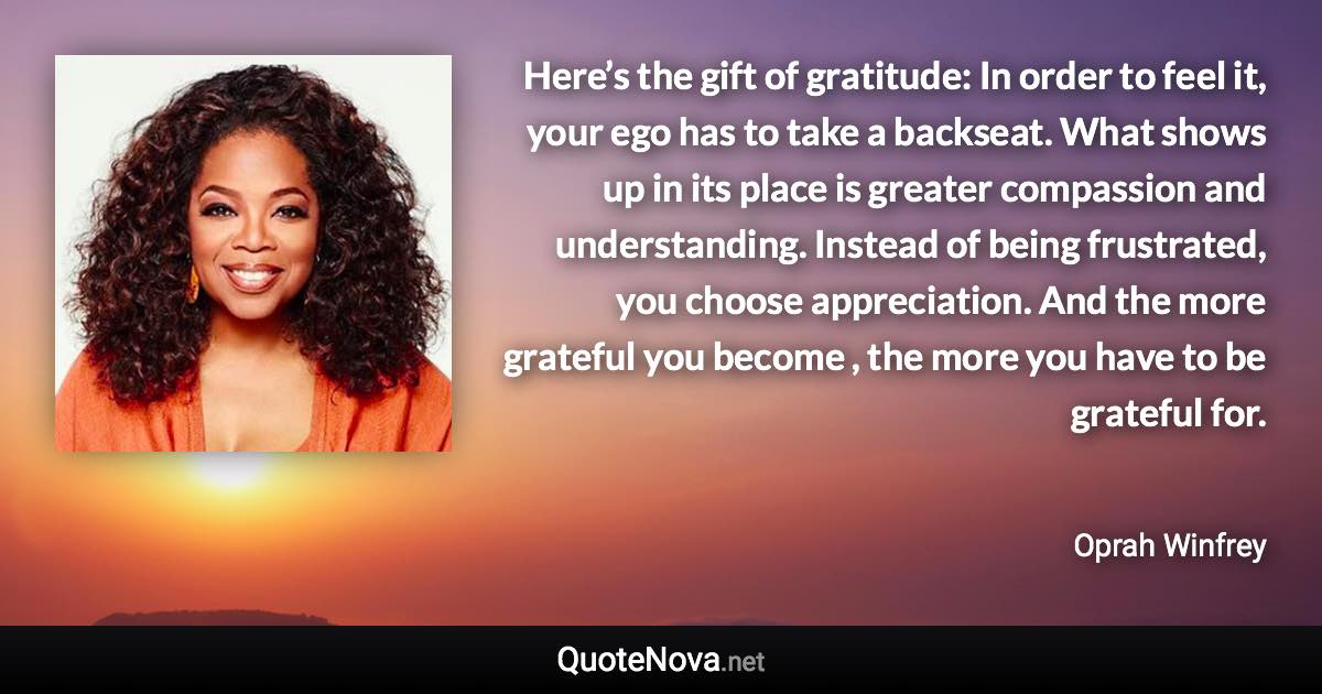 Here’s the gift of gratitude: In order to feel it, your ego has to take a backseat. What shows up in its place is greater compassion and understanding. Instead of being frustrated, you choose appreciation. And the more grateful you become , the more you have to be grateful for. - Oprah Winfrey quote