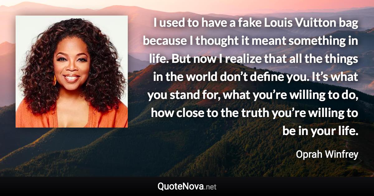 I used to have a fake Louis Vuitton bag because I thought it meant something in life. But now I realize that all the things in the world don’t define you. It’s what you stand for, what you’re willing to do, how close to the truth you’re willing to be in your life. - Oprah Winfrey quote