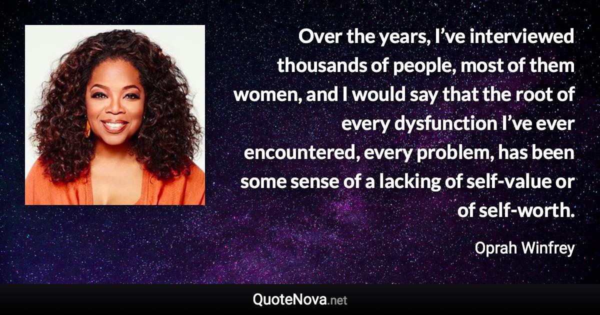 Over the years, I’ve interviewed thousands of people, most of them women, and I would say that the root of every dysfunction I’ve ever encountered, every problem, has been some sense of a lacking of self-value or of self-worth. - Oprah Winfrey quote