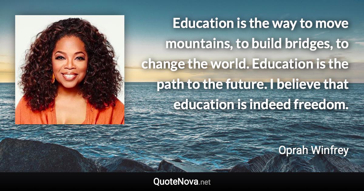 Education is the way to move mountains, to build bridges, to change the world. Education is the path to the future. I believe that education is indeed freedom. - Oprah Winfrey quote