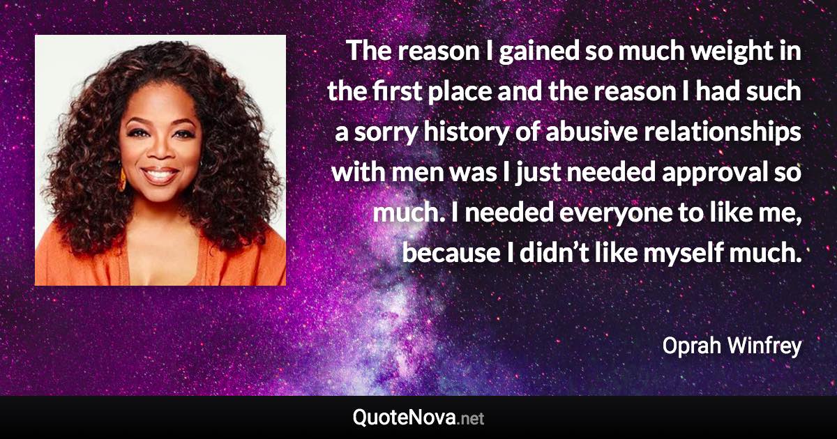 The reason I gained so much weight in the first place and the reason I had such a sorry history of abusive relationships with men was I just needed approval so much. I needed everyone to like me, because I didn’t like myself much. - Oprah Winfrey quote