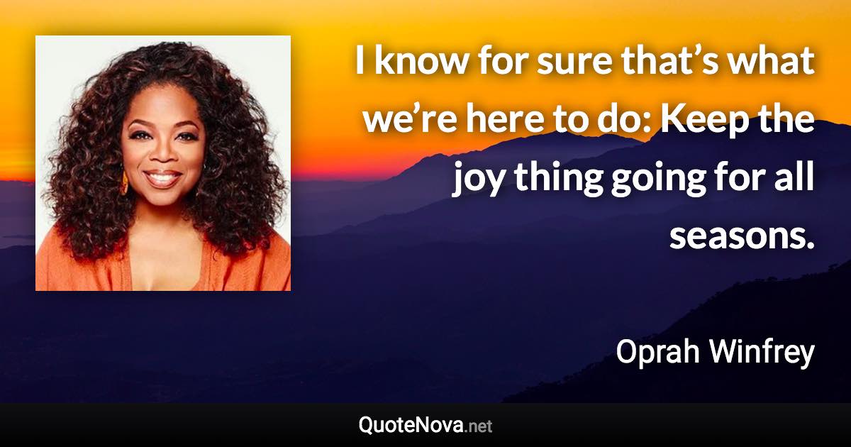 I know for sure that’s what we’re here to do: Keep the joy thing going for all seasons. - Oprah Winfrey quote