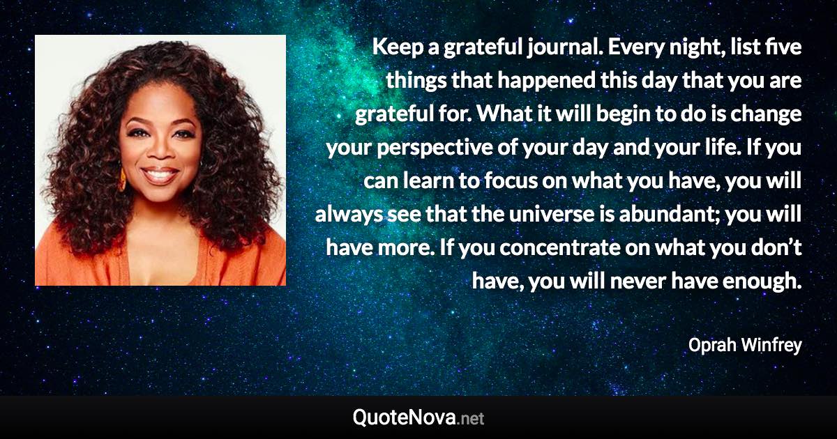 Keep a grateful journal. Every night, list five things that happened this day that you are grateful for. What it will begin to do is change your perspective of your day and your life. If you can learn to focus on what you have, you will always see that the universe is abundant; you will have more. If you concentrate on what you don’t have, you will never have enough. - Oprah Winfrey quote