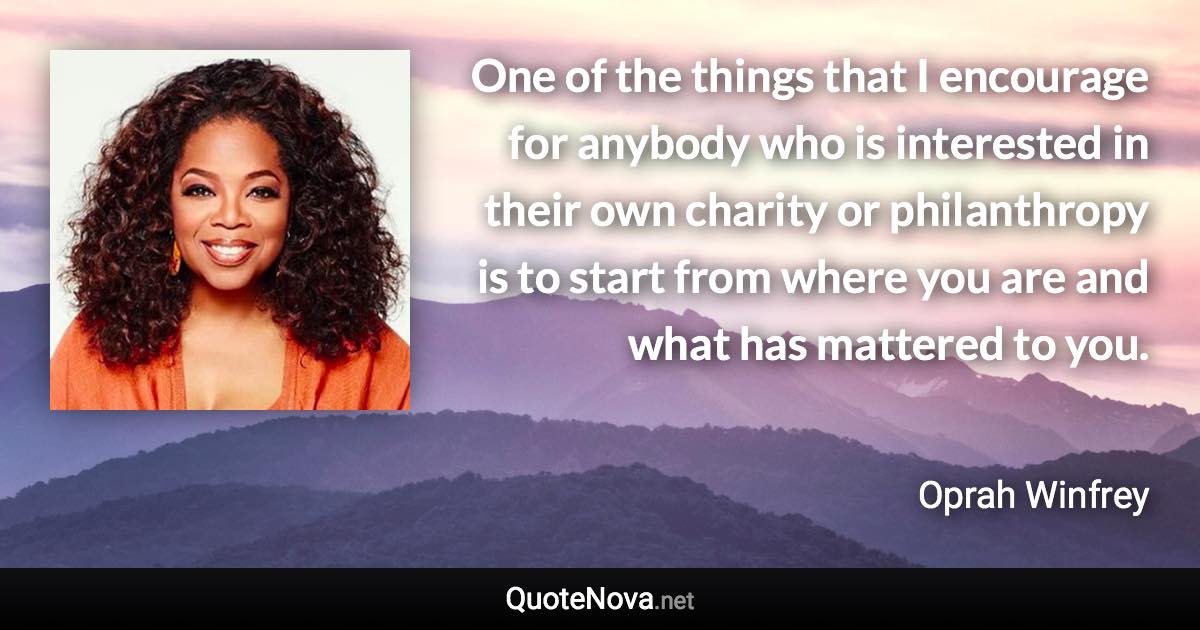 One of the things that I encourage for anybody who is interested in their own charity or philanthropy is to start from where you are and what has mattered to you. - Oprah Winfrey quote