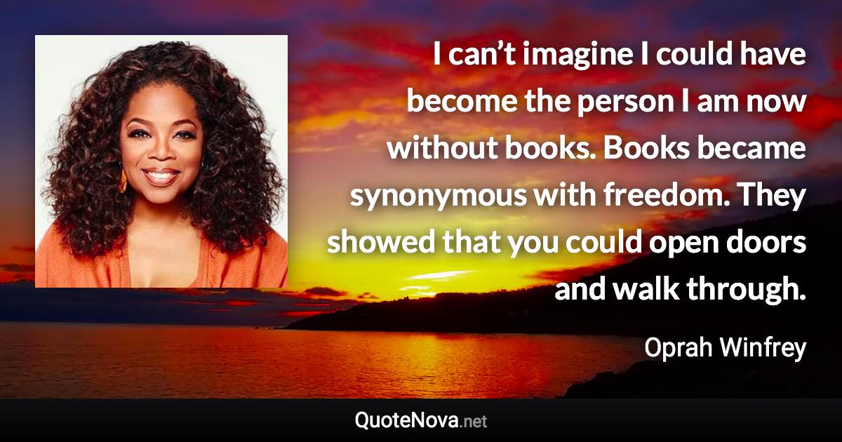 I can’t imagine I could have become the person I am now without books. Books became synonymous with freedom. They showed that you could open doors and walk through. - Oprah Winfrey quote