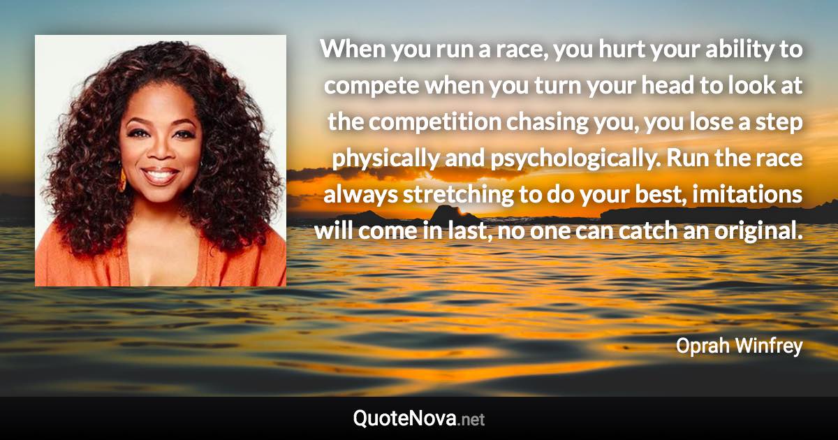 When you run a race, you hurt your ability to compete when you turn your head to look at the competition chasing you, you lose a step physically and psychologically. Run the race always stretching to do your best, imitations will come in last, no one can catch an original. - Oprah Winfrey quote