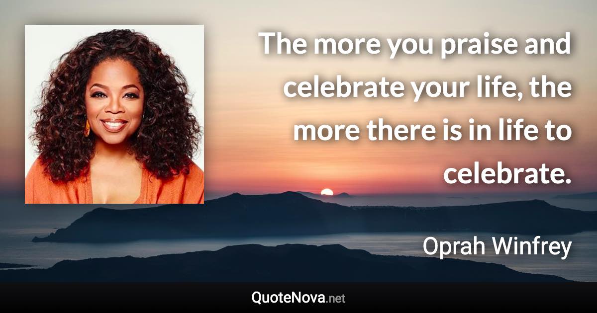 The more you praise and celebrate your life, the more there is in life to celebrate. - Oprah Winfrey quote