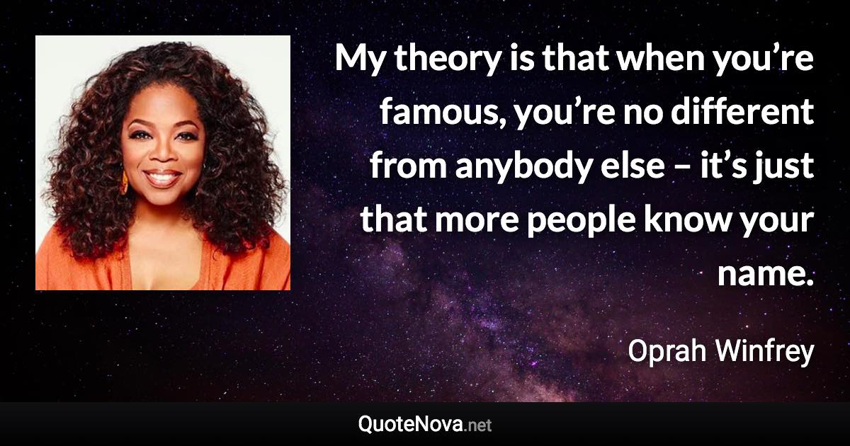 My theory is that when you’re famous, you’re no different from anybody else – it’s just that more people know your name. - Oprah Winfrey quote