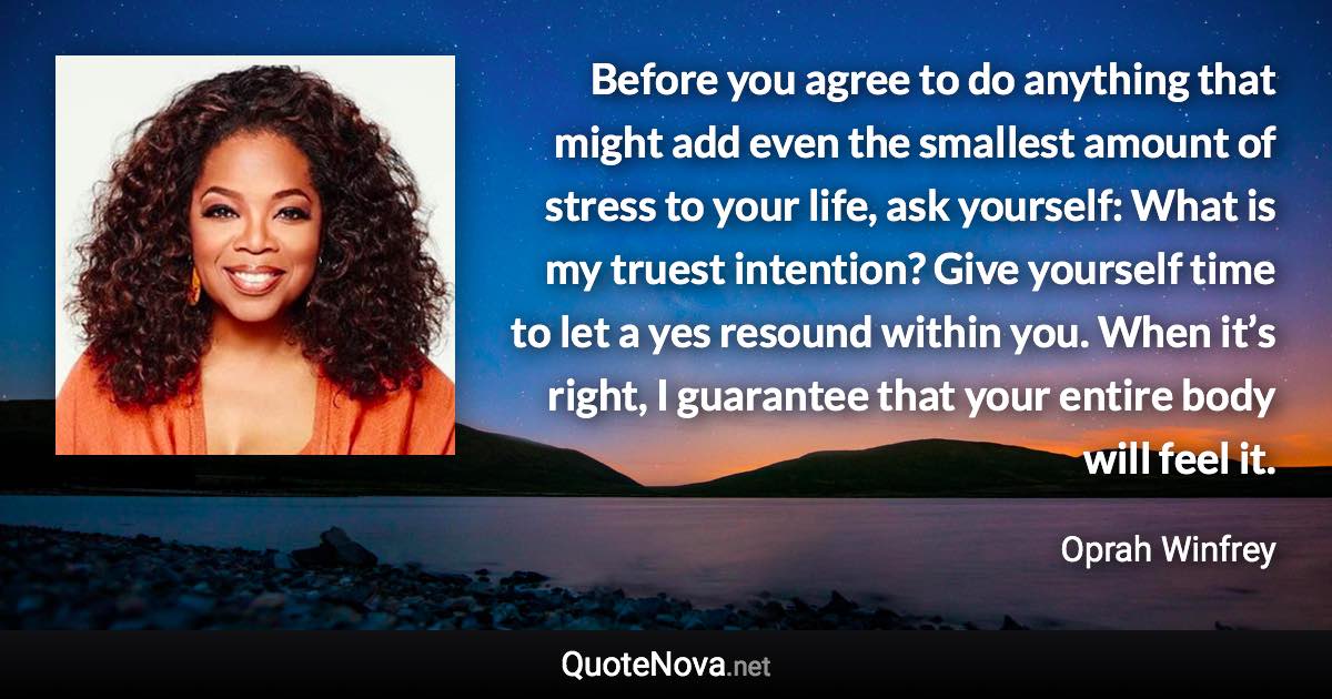 Before you agree to do anything that might add even the smallest amount of stress to your life, ask yourself: What is my truest intention? Give yourself time to let a yes resound within you. When it’s right, I guarantee that your entire body will feel it. - Oprah Winfrey quote