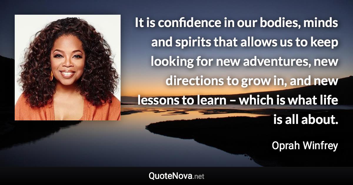 It is confidence in our bodies, minds and spirits that allows us to keep looking for new adventures, new directions to grow in, and new lessons to learn – which is what life is all about. - Oprah Winfrey quote