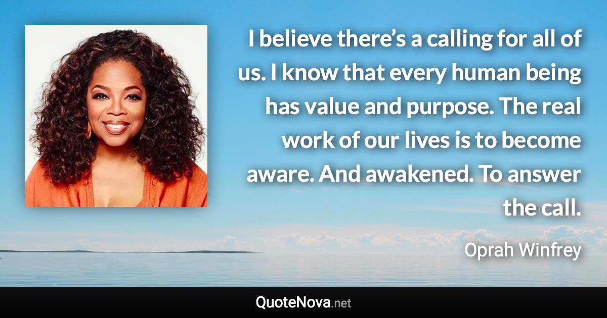 I believe there’s a calling for all of us. I know that every human being has value and purpose. The real work of our lives is to become aware. And awakened. To answer the call. - Oprah Winfrey quote