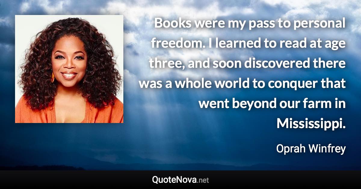 Books were my pass to personal freedom. I learned to read at age three, and soon discovered there was a whole world to conquer that went beyond our farm in Mississippi. - Oprah Winfrey quote