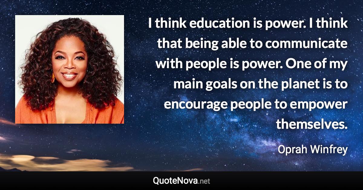 I think education is power. I think that being able to communicate with people is power. One of my main goals on the planet is to encourage people to empower themselves. - Oprah Winfrey quote