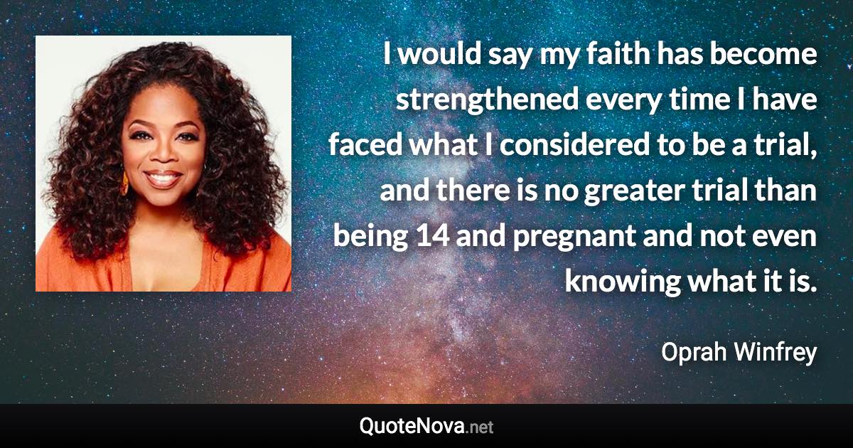 I would say my faith has become strengthened every time I have faced what I considered to be a trial, and there is no greater trial than being 14 and pregnant and not even knowing what it is. - Oprah Winfrey quote