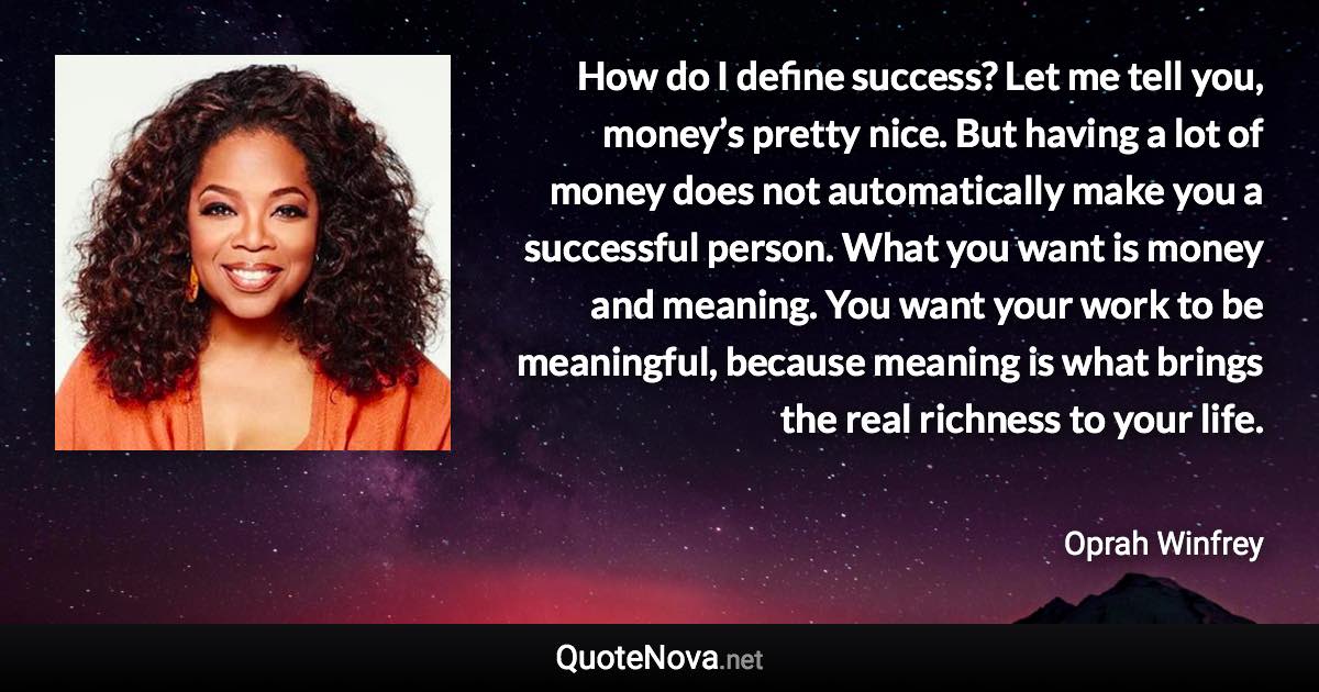 How do I define success? Let me tell you, money’s pretty nice. But having a lot of money does not automatically make you a successful person. What you want is money and meaning. You want your work to be meaningful, because meaning is what brings the real richness to your life. - Oprah Winfrey quote