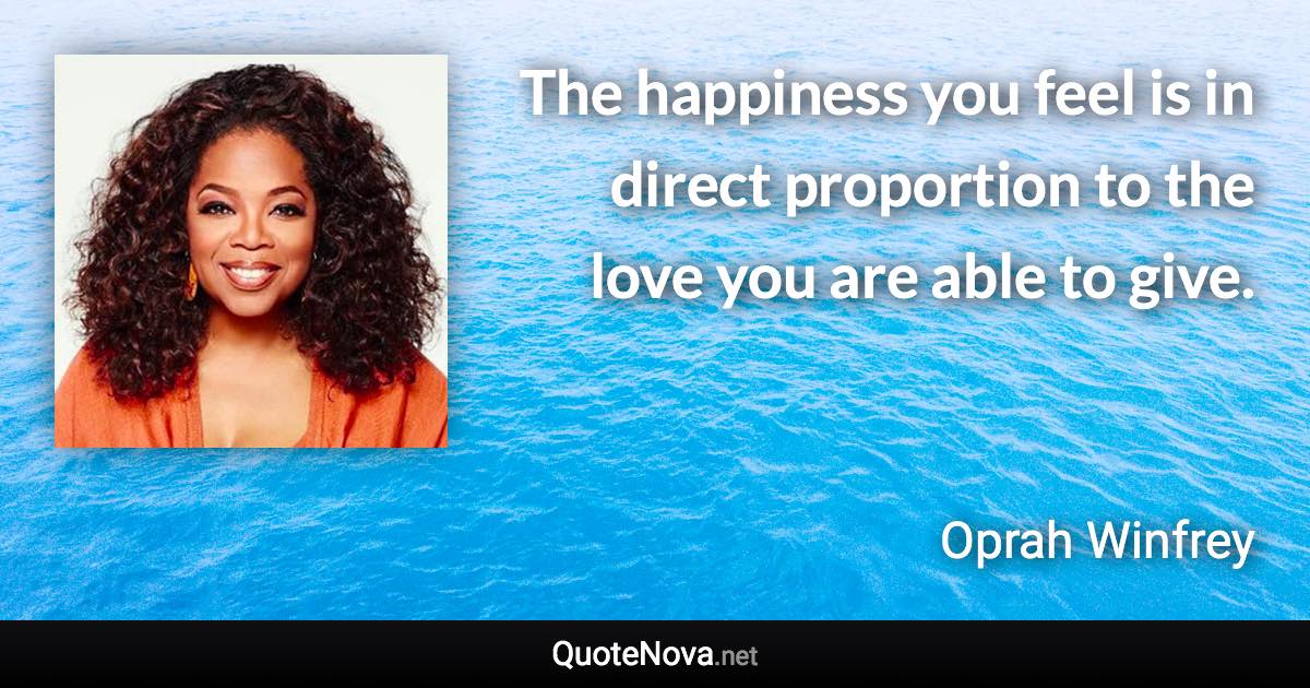The happiness you feel is in direct proportion to the love you are able to give. - Oprah Winfrey quote
