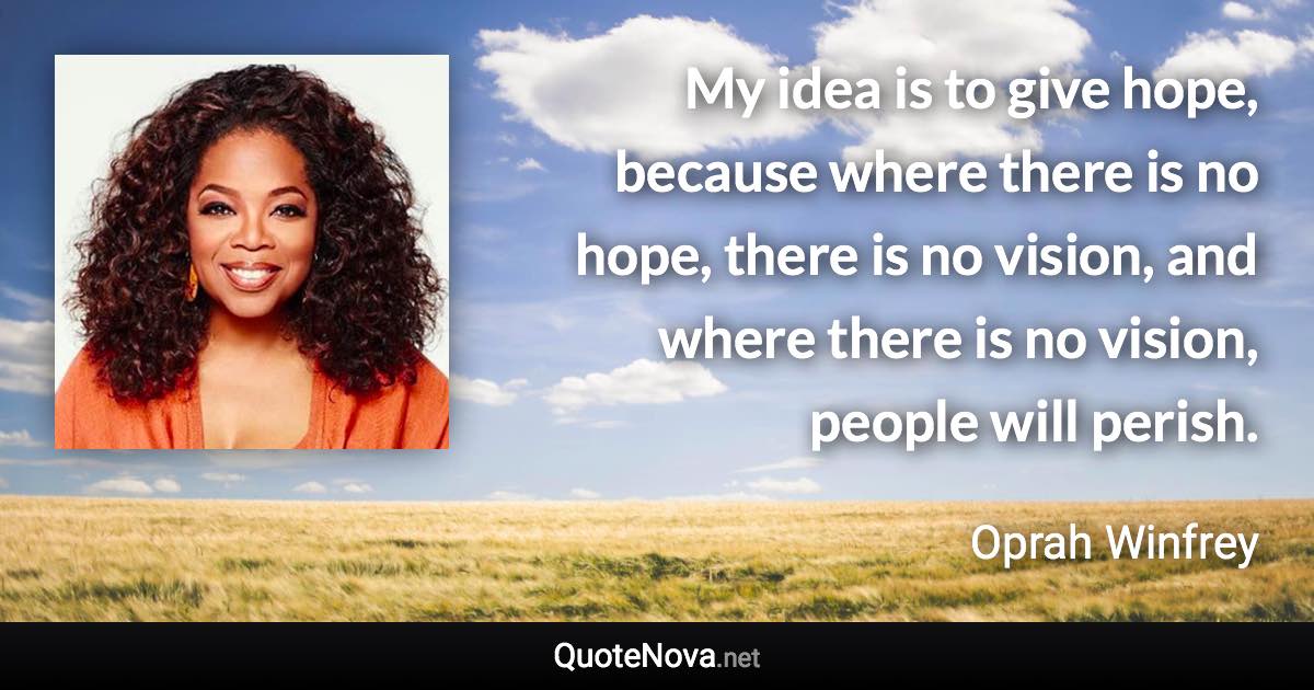 My idea is to give hope, because where there is no hope, there is no vision, and where there is no vision, people will perish. - Oprah Winfrey quote