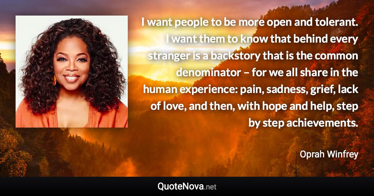 I want people to be more open and tolerant. I want them to know that behind every stranger is a backstory that is the common denominator – for we all share in the human experience: pain, sadness, grief, lack of love, and then, with hope and help, step by step achievements. - Oprah Winfrey quote