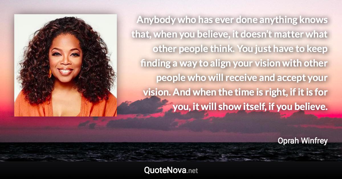 Anybody who has ever done anything knows that, when you believe, it doesn’t matter what other people think. You just have to keep finding a way to align your vision with other people who will receive and accept your vision. And when the time is right, if it is for you, it will show itself, if you believe. - Oprah Winfrey quote