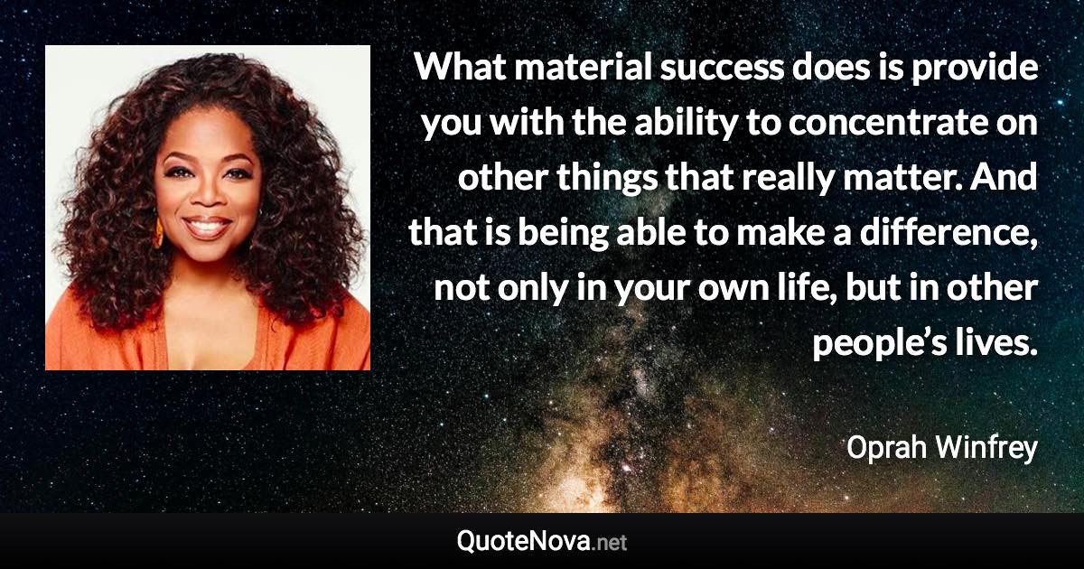 What material success does is provide you with the ability to concentrate on other things that really matter. And that is being able to make a difference, not only in your own life, but in other people’s lives. - Oprah Winfrey quote