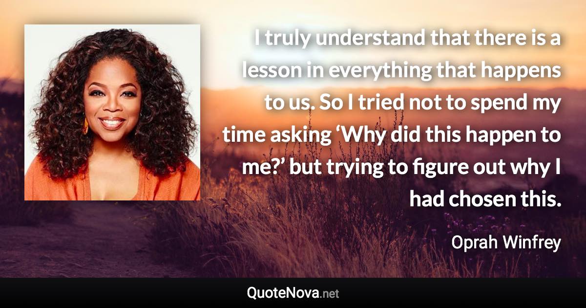 I truly understand that there is a lesson in everything that happens to us. So I tried not to spend my time asking ‘Why did this happen to me?’ but trying to figure out why I had chosen this. - Oprah Winfrey quote