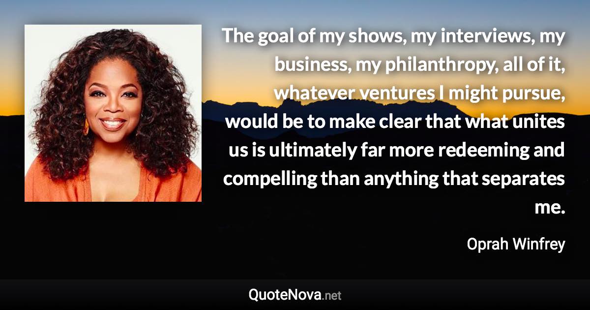 The goal of my shows, my interviews, my business, my philanthropy, all of it, whatever ventures I might pursue, would be to make clear that what unites us is ultimately far more redeeming and compelling than anything that separates me. - Oprah Winfrey quote