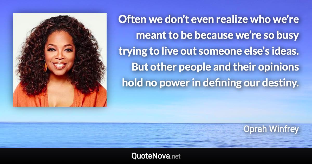 Often we don’t even realize who we’re meant to be because we’re so busy trying to live out someone else’s ideas. But other people and their opinions hold no power in defining our destiny. - Oprah Winfrey quote