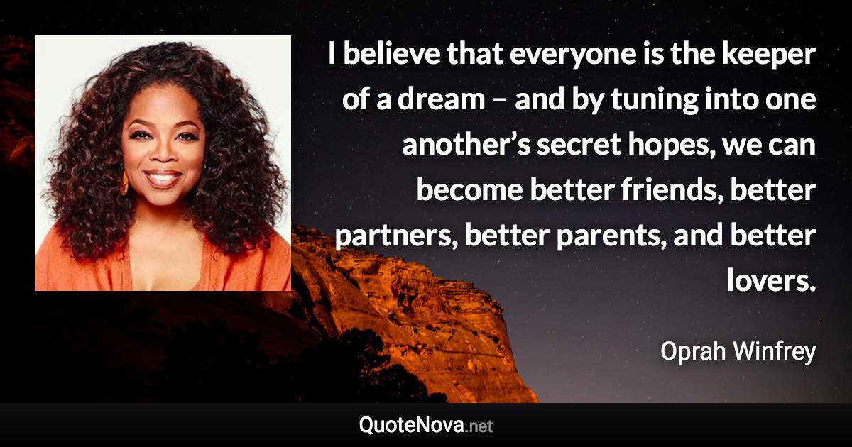 I believe that everyone is the keeper of a dream – and by tuning into one another’s secret hopes, we can become better friends, better partners, better parents, and better lovers. - Oprah Winfrey quote