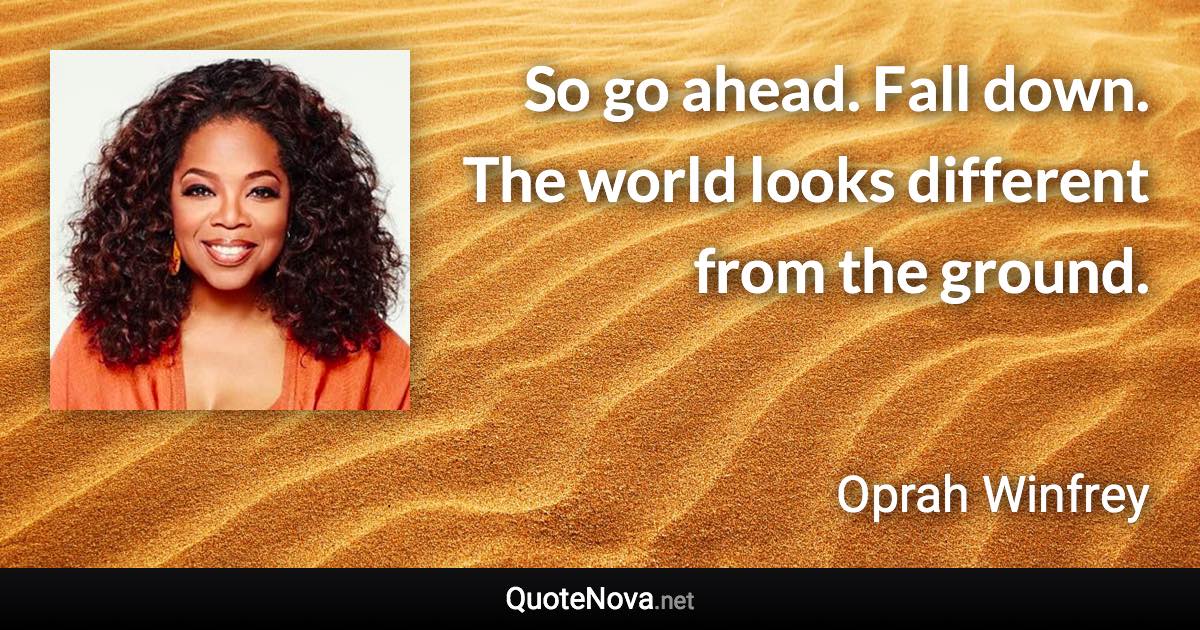 So go ahead. Fall down. The world looks different from the ground. - Oprah Winfrey quote