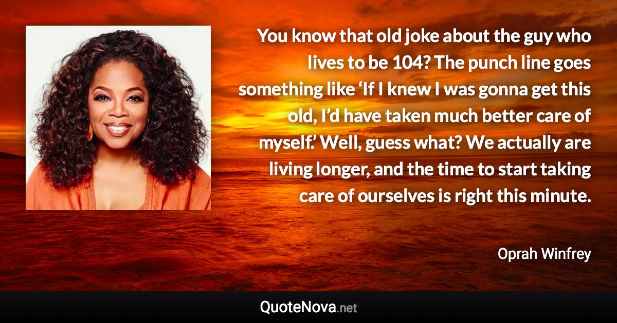 You know that old joke about the guy who lives to be 104? The punch line goes something like ‘If I knew I was gonna get this old, I’d have taken much better care of myself.’ Well, guess what? We actually are living longer, and the time to start taking care of ourselves is right this minute. - Oprah Winfrey quote