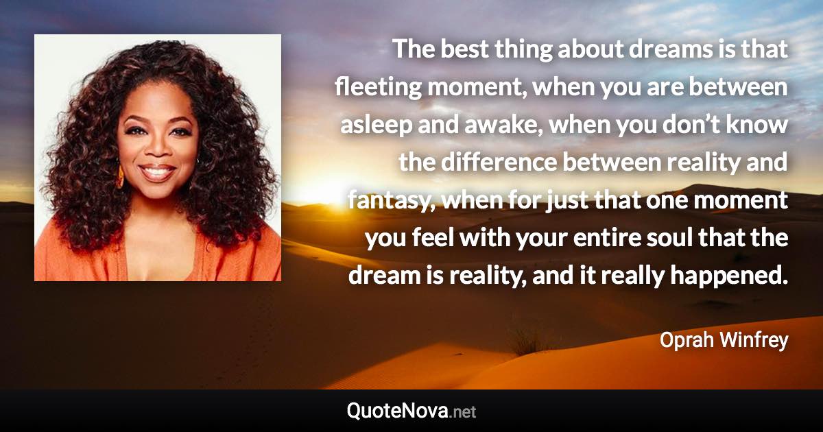 The best thing about dreams is that fleeting moment, when you are between asleep and awake, when you don’t know the difference between reality and fantasy, when for just that one moment you feel with your entire soul that the dream is reality, and it really happened. - Oprah Winfrey quote
