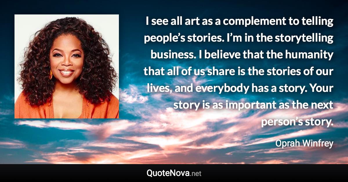 I see all art as a complement to telling people’s stories. I’m in the storytelling business. I believe that the humanity that all of us share is the stories of our lives, and everybody has a story. Your story is as important as the next person’s story. - Oprah Winfrey quote