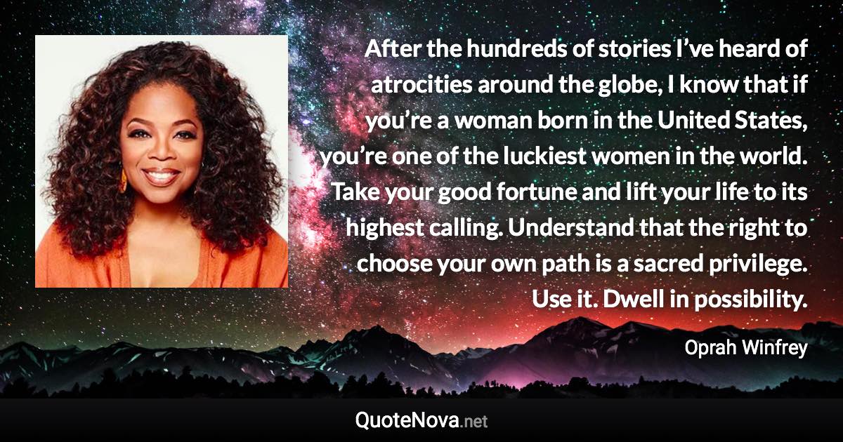 After the hundreds of stories I’ve heard of atrocities around the globe, I know that if you’re a woman born in the United States, you’re one of the luckiest women in the world. Take your good fortune and lift your life to its highest calling. Understand that the right to choose your own path is a sacred privilege. Use it. Dwell in possibility. - Oprah Winfrey quote