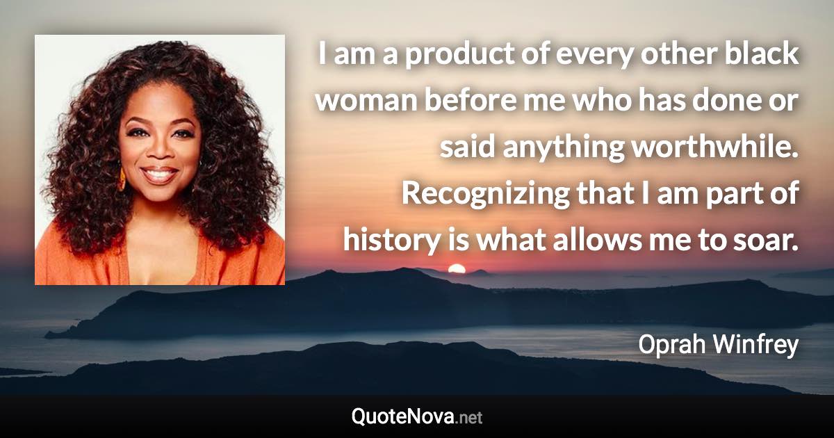 I am a product of every other black woman before me who has done or said anything worthwhile. Recognizing that I am part of history is what allows me to soar. - Oprah Winfrey quote