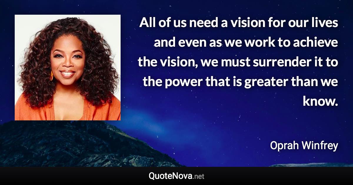 All of us need a vision for our lives and even as we work to achieve the vision, we must surrender it to the power that is greater than we know. - Oprah Winfrey quote