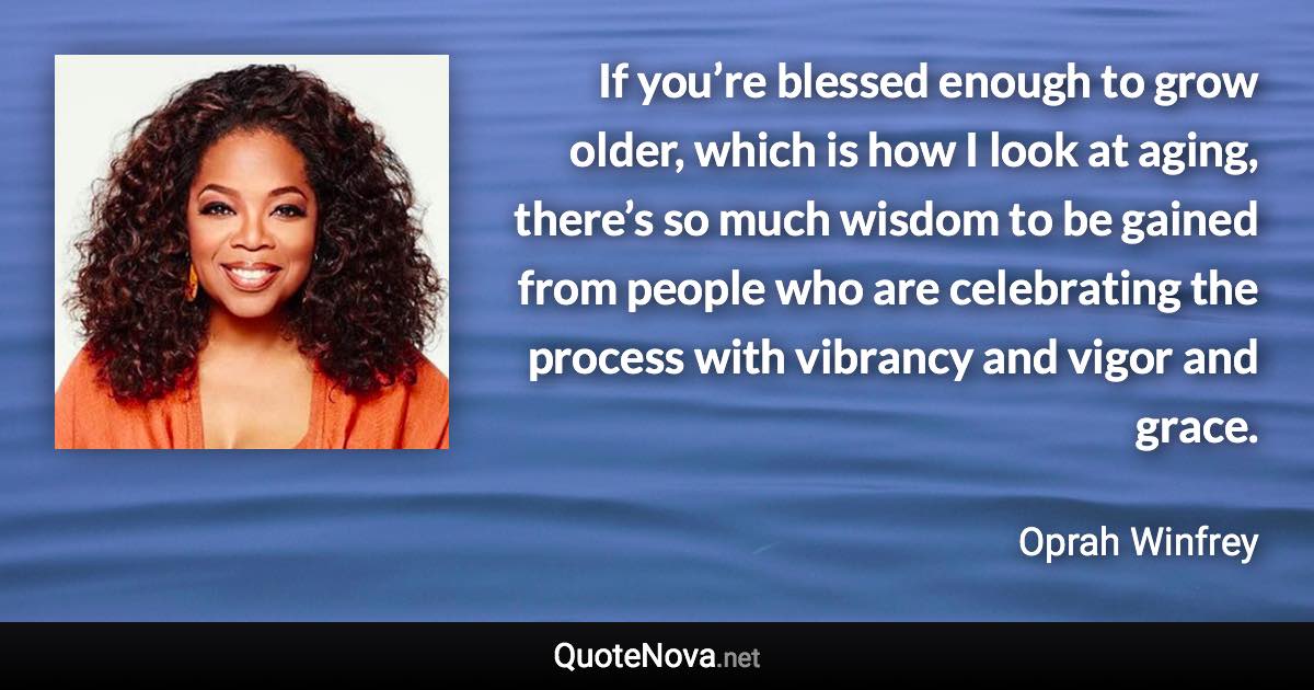 If you’re blessed enough to grow older, which is how I look at aging, there’s so much wisdom to be gained from people who are celebrating the process with vibrancy and vigor and grace. - Oprah Winfrey quote