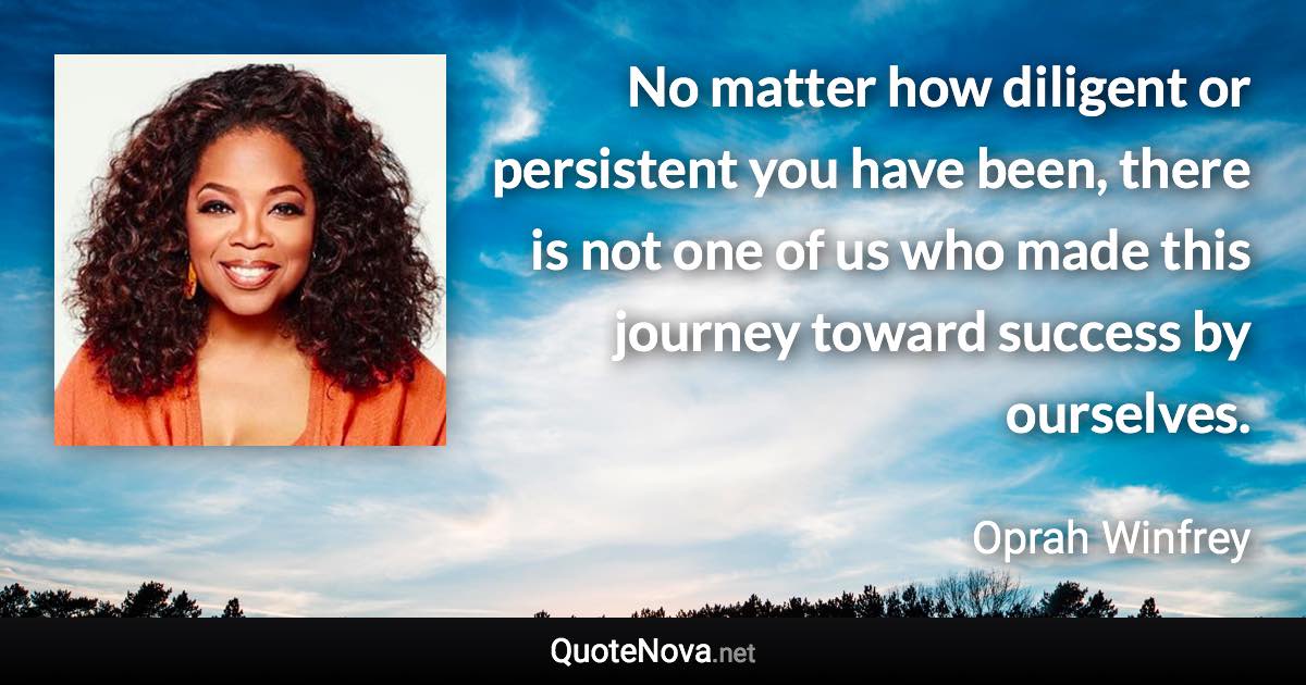 No matter how diligent or persistent you have been, there is not one of us who made this journey toward success by ourselves. - Oprah Winfrey quote