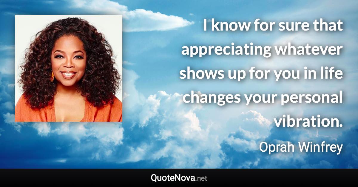 I know for sure that appreciating whatever shows up for you in life changes your personal vibration. - Oprah Winfrey quote