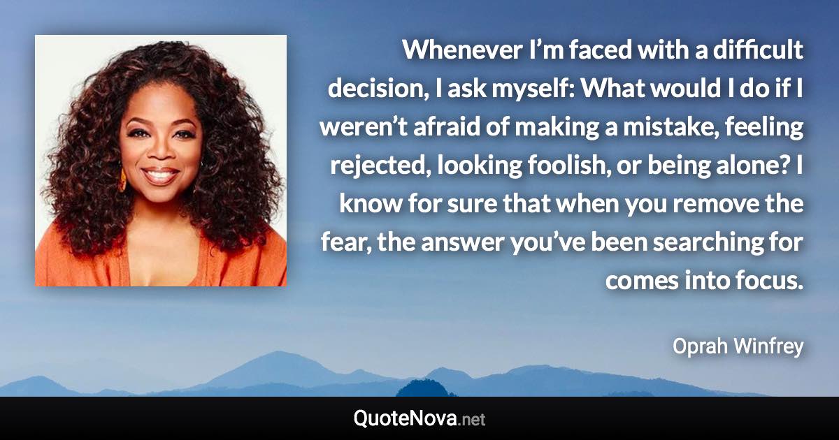 Whenever I’m faced with a difficult decision, I ask myself: What would I do if I weren’t afraid of making a mistake, feeling rejected, looking foolish, or being alone? I know for sure that when you remove the fear, the answer you’ve been searching for comes into focus. - Oprah Winfrey quote